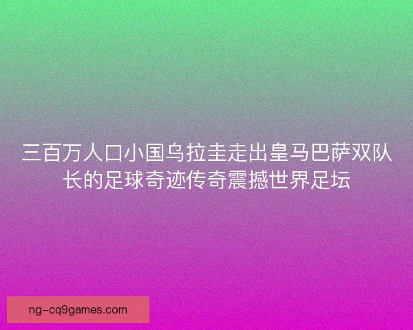 三百万人口小国乌拉圭走出皇马巴萨双队长的足球奇迹传奇震撼世界足坛