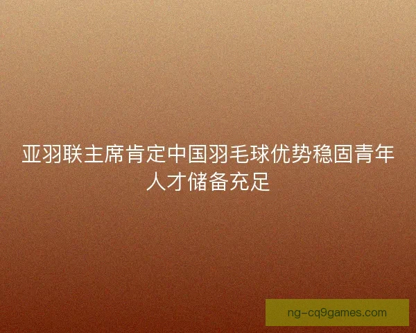 亚羽联主席肯定中国羽毛球优势稳固青年人才储备充足